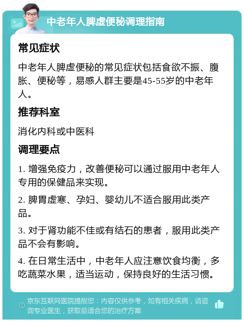 中老年人脾虚便秘调理指南 常见症状 中老年人脾虚便秘的常见症状包括食欲不振、腹胀、便秘等，易感人群主要是45-55岁的中老年人。 推荐科室 消化内科或中医科 调理要点 1. 增强免疫力，改善便秘可以通过服用中老年人专用的保健品来实现。 2. 脾胃虚寒、孕妇、婴幼儿不适合服用此类产品。 3. 对于肾功能不佳或有结石的患者，服用此类产品不会有影响。 4. 在日常生活中，中老年人应注意饮食均衡，多吃蔬菜水果，适当运动，保持良好的生活习惯。