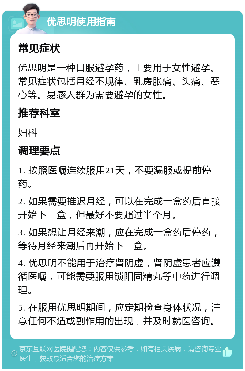 优思明使用指南 常见症状 优思明是一种口服避孕药，主要用于女性避孕。常见症状包括月经不规律、乳房胀痛、头痛、恶心等。易感人群为需要避孕的女性。 推荐科室 妇科 调理要点 1. 按照医嘱连续服用21天，不要漏服或提前停药。 2. 如果需要推迟月经，可以在完成一盒药后直接开始下一盒，但最好不要超过半个月。 3. 如果想让月经来潮，应在完成一盒药后停药，等待月经来潮后再开始下一盒。 4. 优思明不能用于治疗肾阴虚，肾阴虚患者应遵循医嘱，可能需要服用锁阳固精丸等中药进行调理。 5. 在服用优思明期间，应定期检查身体状况，注意任何不适或副作用的出现，并及时就医咨询。