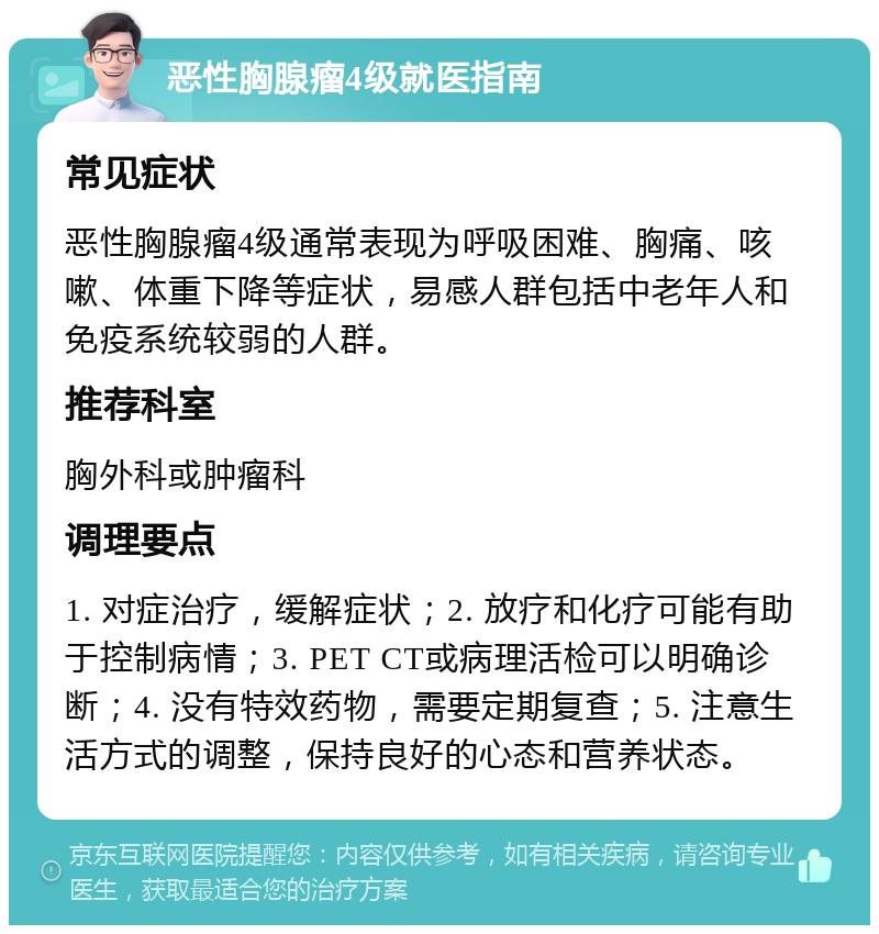 恶性胸腺瘤4级就医指南 常见症状 恶性胸腺瘤4级通常表现为呼吸困难、胸痛、咳嗽、体重下降等症状，易感人群包括中老年人和免疫系统较弱的人群。 推荐科室 胸外科或肿瘤科 调理要点 1. 对症治疗，缓解症状；2. 放疗和化疗可能有助于控制病情；3. PET CT或病理活检可以明确诊断；4. 没有特效药物，需要定期复查；5. 注意生活方式的调整，保持良好的心态和营养状态。