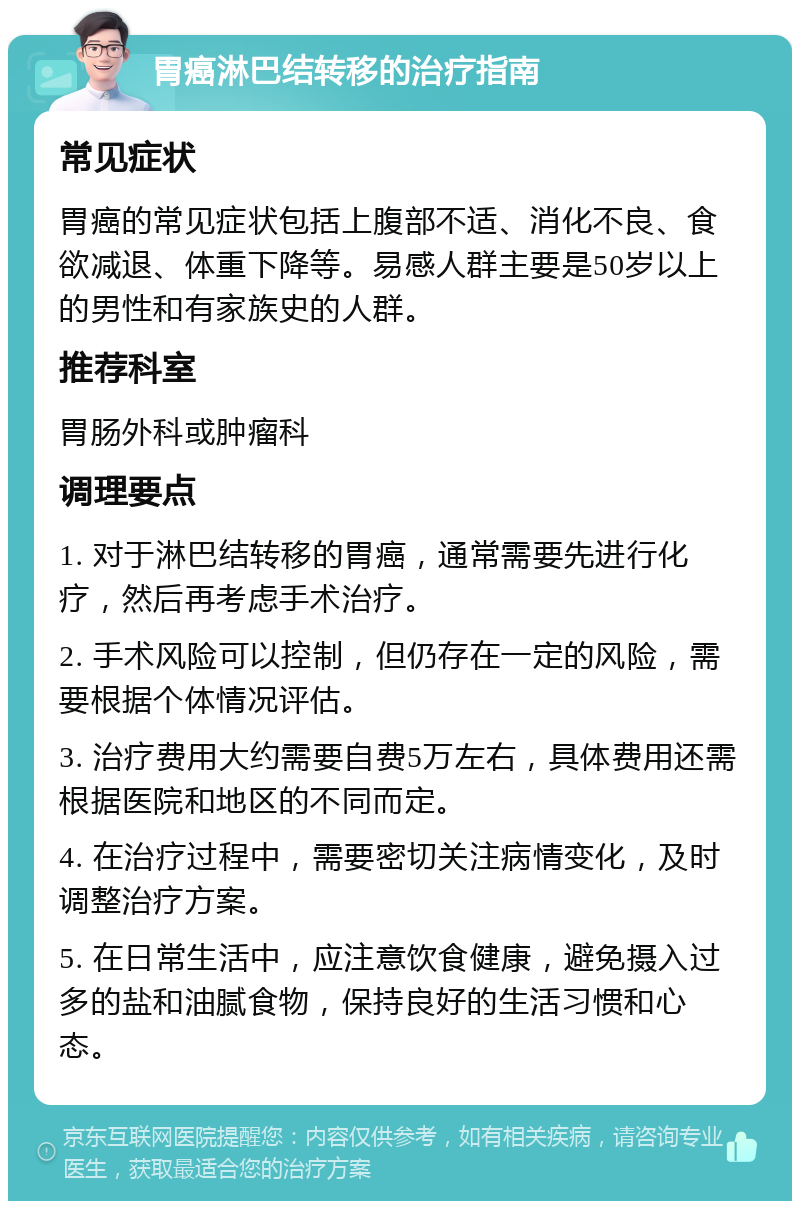 胃癌淋巴结转移的治疗指南 常见症状 胃癌的常见症状包括上腹部不适、消化不良、食欲减退、体重下降等。易感人群主要是50岁以上的男性和有家族史的人群。 推荐科室 胃肠外科或肿瘤科 调理要点 1. 对于淋巴结转移的胃癌，通常需要先进行化疗，然后再考虑手术治疗。 2. 手术风险可以控制，但仍存在一定的风险，需要根据个体情况评估。 3. 治疗费用大约需要自费5万左右，具体费用还需根据医院和地区的不同而定。 4. 在治疗过程中，需要密切关注病情变化，及时调整治疗方案。 5. 在日常生活中，应注意饮食健康，避免摄入过多的盐和油腻食物，保持良好的生活习惯和心态。