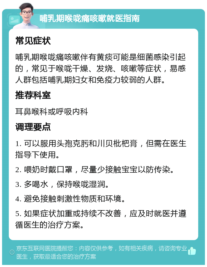 哺乳期喉咙痛咳嗽就医指南 常见症状 哺乳期喉咙痛咳嗽伴有黄痰可能是细菌感染引起的，常见于喉咙干燥、发烧、咳嗽等症状，易感人群包括哺乳期妇女和免疫力较弱的人群。 推荐科室 耳鼻喉科或呼吸内科 调理要点 1. 可以服用头孢克肟和川贝枇杷膏，但需在医生指导下使用。 2. 喂奶时戴口罩，尽量少接触宝宝以防传染。 3. 多喝水，保持喉咙湿润。 4. 避免接触刺激性物质和环境。 5. 如果症状加重或持续不改善，应及时就医并遵循医生的治疗方案。