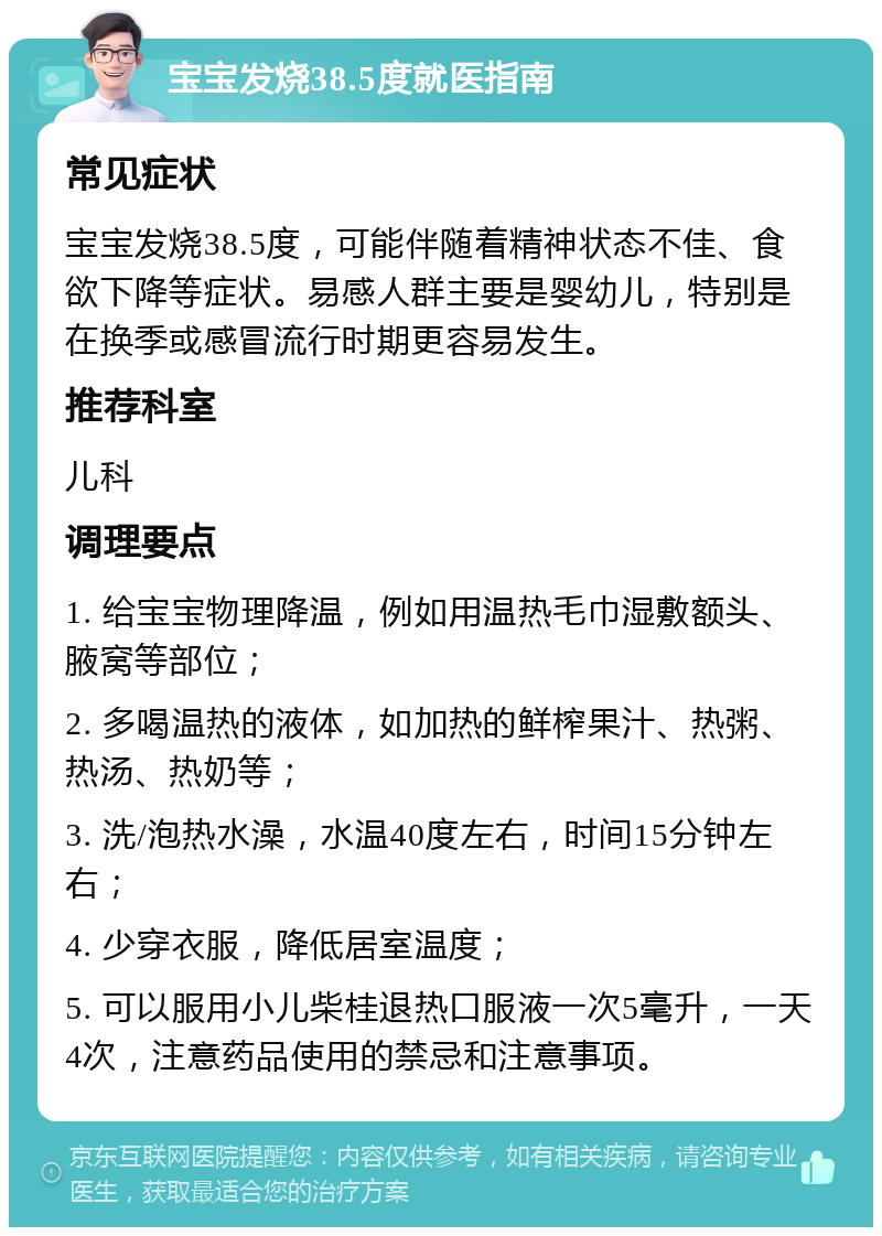 宝宝发烧38.5度就医指南 常见症状 宝宝发烧38.5度，可能伴随着精神状态不佳、食欲下降等症状。易感人群主要是婴幼儿，特别是在换季或感冒流行时期更容易发生。 推荐科室 儿科 调理要点 1. 给宝宝物理降温，例如用温热毛巾湿敷额头、腋窝等部位； 2. 多喝温热的液体，如加热的鲜榨果汁、热粥、热汤、热奶等； 3. 洗/泡热水澡，水温40度左右，时间15分钟左右； 4. 少穿衣服，降低居室温度； 5. 可以服用小儿柴桂退热口服液一次5毫升，一天4次，注意药品使用的禁忌和注意事项。