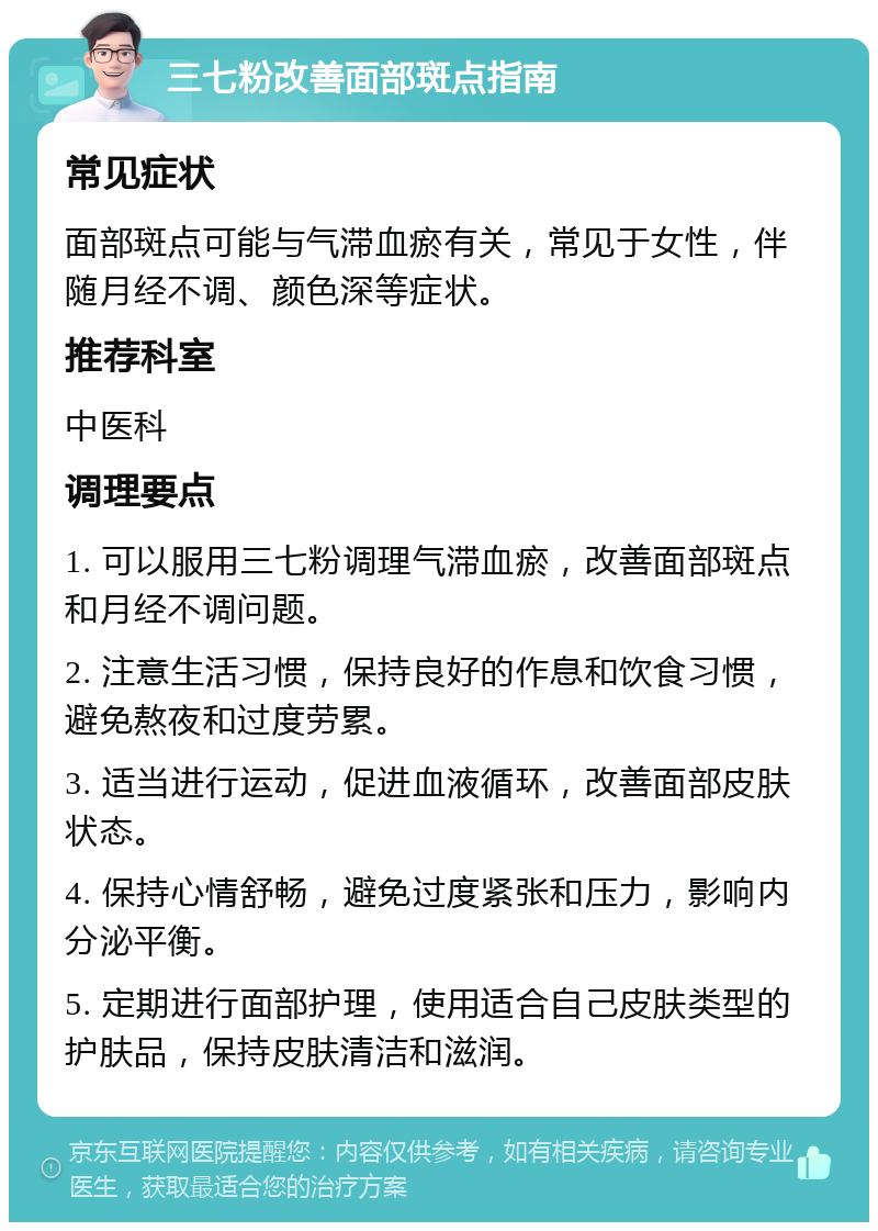 三七粉改善面部斑点指南 常见症状 面部斑点可能与气滞血瘀有关，常见于女性，伴随月经不调、颜色深等症状。 推荐科室 中医科 调理要点 1. 可以服用三七粉调理气滞血瘀，改善面部斑点和月经不调问题。 2. 注意生活习惯，保持良好的作息和饮食习惯，避免熬夜和过度劳累。 3. 适当进行运动，促进血液循环，改善面部皮肤状态。 4. 保持心情舒畅，避免过度紧张和压力，影响内分泌平衡。 5. 定期进行面部护理，使用适合自己皮肤类型的护肤品，保持皮肤清洁和滋润。