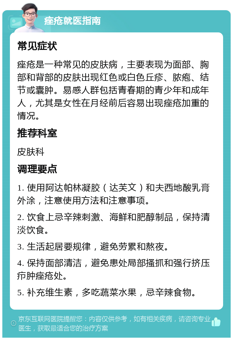 痤疮就医指南 常见症状 痤疮是一种常见的皮肤病，主要表现为面部、胸部和背部的皮肤出现红色或白色丘疹、脓疱、结节或囊肿。易感人群包括青春期的青少年和成年人，尤其是女性在月经前后容易出现痤疮加重的情况。 推荐科室 皮肤科 调理要点 1. 使用阿达帕林凝胶（达芙文）和夫西地酸乳膏外涂，注意使用方法和注意事项。 2. 饮食上忌辛辣刺激、海鲜和肥醇制品，保持清淡饮食。 3. 生活起居要规律，避免劳累和熬夜。 4. 保持面部清洁，避免患处局部搔抓和强行挤压疖肿痤疮处。 5. 补充维生素，多吃蔬菜水果，忌辛辣食物。