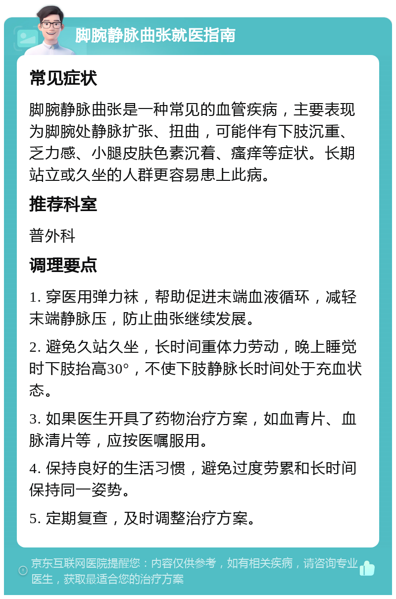 脚腕静脉曲张就医指南 常见症状 脚腕静脉曲张是一种常见的血管疾病，主要表现为脚腕处静脉扩张、扭曲，可能伴有下肢沉重、乏力感、小腿皮肤色素沉着、瘙痒等症状。长期站立或久坐的人群更容易患上此病。 推荐科室 普外科 调理要点 1. 穿医用弹力袜，帮助促进末端血液循环，减轻末端静脉压，防止曲张继续发展。 2. 避免久站久坐，长时间重体力劳动，晚上睡觉时下肢抬高30°，不使下肢静脉长时间处于充血状态。 3. 如果医生开具了药物治疗方案，如血青片、血脉清片等，应按医嘱服用。 4. 保持良好的生活习惯，避免过度劳累和长时间保持同一姿势。 5. 定期复查，及时调整治疗方案。