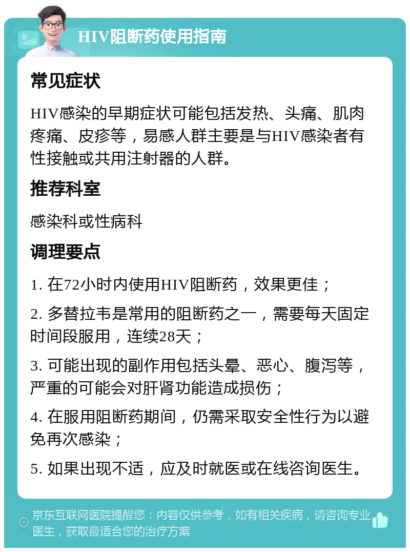 HIV阻断药使用指南 常见症状 HIV感染的早期症状可能包括发热、头痛、肌肉疼痛、皮疹等，易感人群主要是与HIV感染者有性接触或共用注射器的人群。 推荐科室 感染科或性病科 调理要点 1. 在72小时内使用HIV阻断药，效果更佳； 2. 多替拉韦是常用的阻断药之一，需要每天固定时间段服用，连续28天； 3. 可能出现的副作用包括头晕、恶心、腹泻等，严重的可能会对肝肾功能造成损伤； 4. 在服用阻断药期间，仍需采取安全性行为以避免再次感染； 5. 如果出现不适，应及时就医或在线咨询医生。