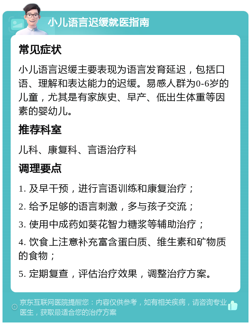 小儿语言迟缓就医指南 常见症状 小儿语言迟缓主要表现为语言发育延迟，包括口语、理解和表达能力的迟缓。易感人群为0-6岁的儿童，尤其是有家族史、早产、低出生体重等因素的婴幼儿。 推荐科室 儿科、康复科、言语治疗科 调理要点 1. 及早干预，进行言语训练和康复治疗； 2. 给予足够的语言刺激，多与孩子交流； 3. 使用中成药如葵花智力糖浆等辅助治疗； 4. 饮食上注意补充富含蛋白质、维生素和矿物质的食物； 5. 定期复查，评估治疗效果，调整治疗方案。