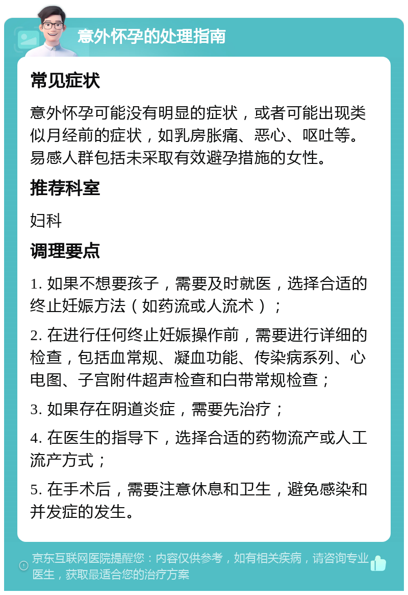 意外怀孕的处理指南 常见症状 意外怀孕可能没有明显的症状，或者可能出现类似月经前的症状，如乳房胀痛、恶心、呕吐等。易感人群包括未采取有效避孕措施的女性。 推荐科室 妇科 调理要点 1. 如果不想要孩子，需要及时就医，选择合适的终止妊娠方法（如药流或人流术）； 2. 在进行任何终止妊娠操作前，需要进行详细的检查，包括血常规、凝血功能、传染病系列、心电图、子宫附件超声检查和白带常规检查； 3. 如果存在阴道炎症，需要先治疗； 4. 在医生的指导下，选择合适的药物流产或人工流产方式； 5. 在手术后，需要注意休息和卫生，避免感染和并发症的发生。