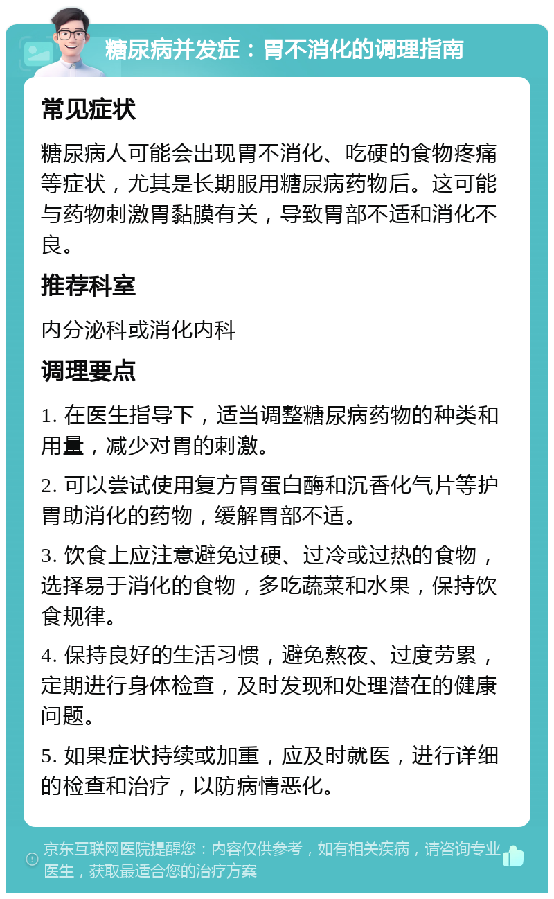 糖尿病并发症：胃不消化的调理指南 常见症状 糖尿病人可能会出现胃不消化、吃硬的食物疼痛等症状，尤其是长期服用糖尿病药物后。这可能与药物刺激胃黏膜有关，导致胃部不适和消化不良。 推荐科室 内分泌科或消化内科 调理要点 1. 在医生指导下，适当调整糖尿病药物的种类和用量，减少对胃的刺激。 2. 可以尝试使用复方胃蛋白酶和沉香化气片等护胃助消化的药物，缓解胃部不适。 3. 饮食上应注意避免过硬、过冷或过热的食物，选择易于消化的食物，多吃蔬菜和水果，保持饮食规律。 4. 保持良好的生活习惯，避免熬夜、过度劳累，定期进行身体检查，及时发现和处理潜在的健康问题。 5. 如果症状持续或加重，应及时就医，进行详细的检查和治疗，以防病情恶化。