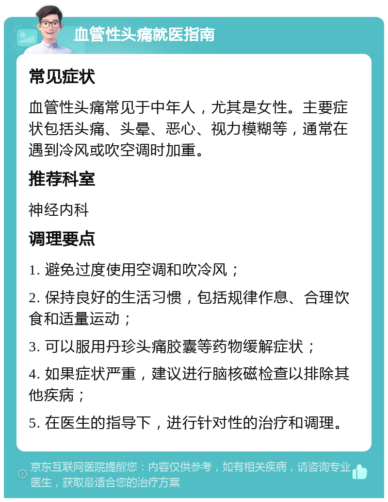 血管性头痛就医指南 常见症状 血管性头痛常见于中年人，尤其是女性。主要症状包括头痛、头晕、恶心、视力模糊等，通常在遇到冷风或吹空调时加重。 推荐科室 神经内科 调理要点 1. 避免过度使用空调和吹冷风； 2. 保持良好的生活习惯，包括规律作息、合理饮食和适量运动； 3. 可以服用丹珍头痛胶囊等药物缓解症状； 4. 如果症状严重，建议进行脑核磁检查以排除其他疾病； 5. 在医生的指导下，进行针对性的治疗和调理。