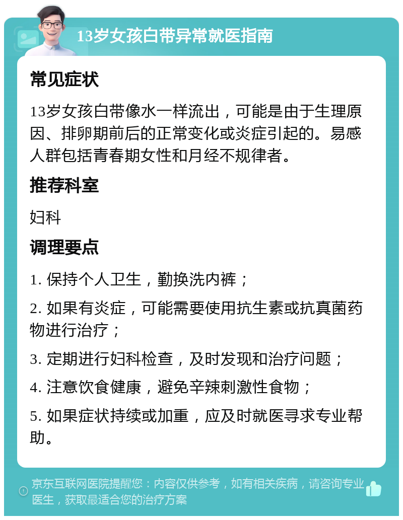 13岁女孩白带异常就医指南 常见症状 13岁女孩白带像水一样流出，可能是由于生理原因、排卵期前后的正常变化或炎症引起的。易感人群包括青春期女性和月经不规律者。 推荐科室 妇科 调理要点 1. 保持个人卫生，勤换洗内裤； 2. 如果有炎症，可能需要使用抗生素或抗真菌药物进行治疗； 3. 定期进行妇科检查，及时发现和治疗问题； 4. 注意饮食健康，避免辛辣刺激性食物； 5. 如果症状持续或加重，应及时就医寻求专业帮助。