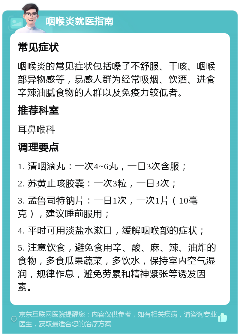 咽喉炎就医指南 常见症状 咽喉炎的常见症状包括嗓子不舒服、干咳、咽喉部异物感等，易感人群为经常吸烟、饮酒、进食辛辣油腻食物的人群以及免疫力较低者。 推荐科室 耳鼻喉科 调理要点 1. 清咽滴丸：一次4~6丸，一日3次含服； 2. 苏黄止咳胶囊：一次3粒，一日3次； 3. 孟鲁司特钠片：一日1次，一次1片（10毫克），建议睡前服用； 4. 平时可用淡盐水漱口，缓解咽喉部的症状； 5. 注意饮食，避免食用辛、酸、麻、辣、油炸的食物，多食瓜果蔬菜，多饮水，保持室内空气湿润，规律作息，避免劳累和精神紧张等诱发因素。