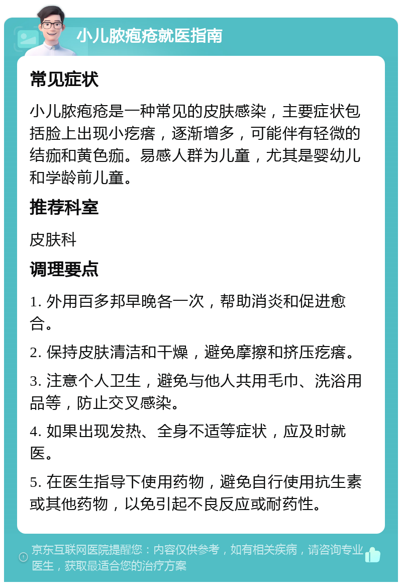 小儿脓疱疮就医指南 常见症状 小儿脓疱疮是一种常见的皮肤感染，主要症状包括脸上出现小疙瘩，逐渐增多，可能伴有轻微的结痂和黄色痂。易感人群为儿童，尤其是婴幼儿和学龄前儿童。 推荐科室 皮肤科 调理要点 1. 外用百多邦早晚各一次，帮助消炎和促进愈合。 2. 保持皮肤清洁和干燥，避免摩擦和挤压疙瘩。 3. 注意个人卫生，避免与他人共用毛巾、洗浴用品等，防止交叉感染。 4. 如果出现发热、全身不适等症状，应及时就医。 5. 在医生指导下使用药物，避免自行使用抗生素或其他药物，以免引起不良反应或耐药性。