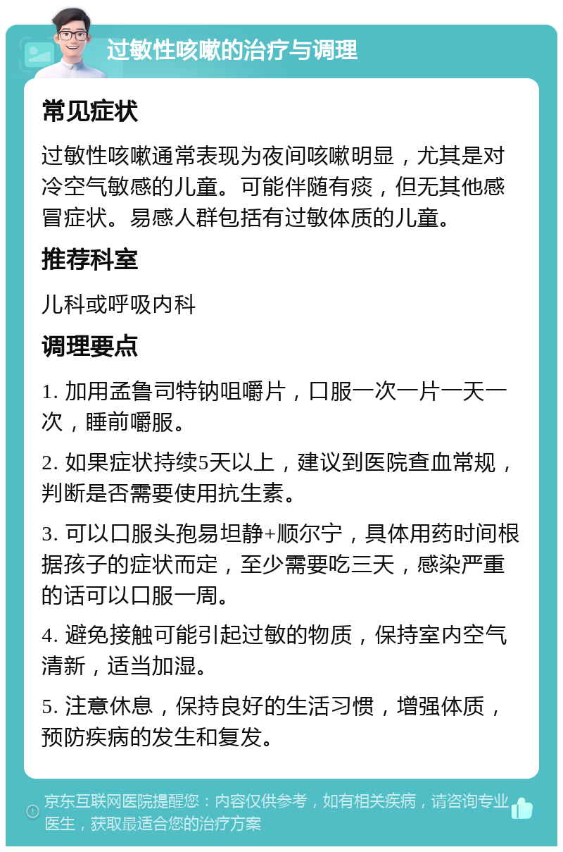 过敏性咳嗽的治疗与调理 常见症状 过敏性咳嗽通常表现为夜间咳嗽明显，尤其是对冷空气敏感的儿童。可能伴随有痰，但无其他感冒症状。易感人群包括有过敏体质的儿童。 推荐科室 儿科或呼吸内科 调理要点 1. 加用孟鲁司特钠咀嚼片，口服一次一片一天一次，睡前嚼服。 2. 如果症状持续5天以上，建议到医院查血常规，判断是否需要使用抗生素。 3. 可以口服头孢易坦静+顺尔宁，具体用药时间根据孩子的症状而定，至少需要吃三天，感染严重的话可以口服一周。 4. 避免接触可能引起过敏的物质，保持室内空气清新，适当加湿。 5. 注意休息，保持良好的生活习惯，增强体质，预防疾病的发生和复发。