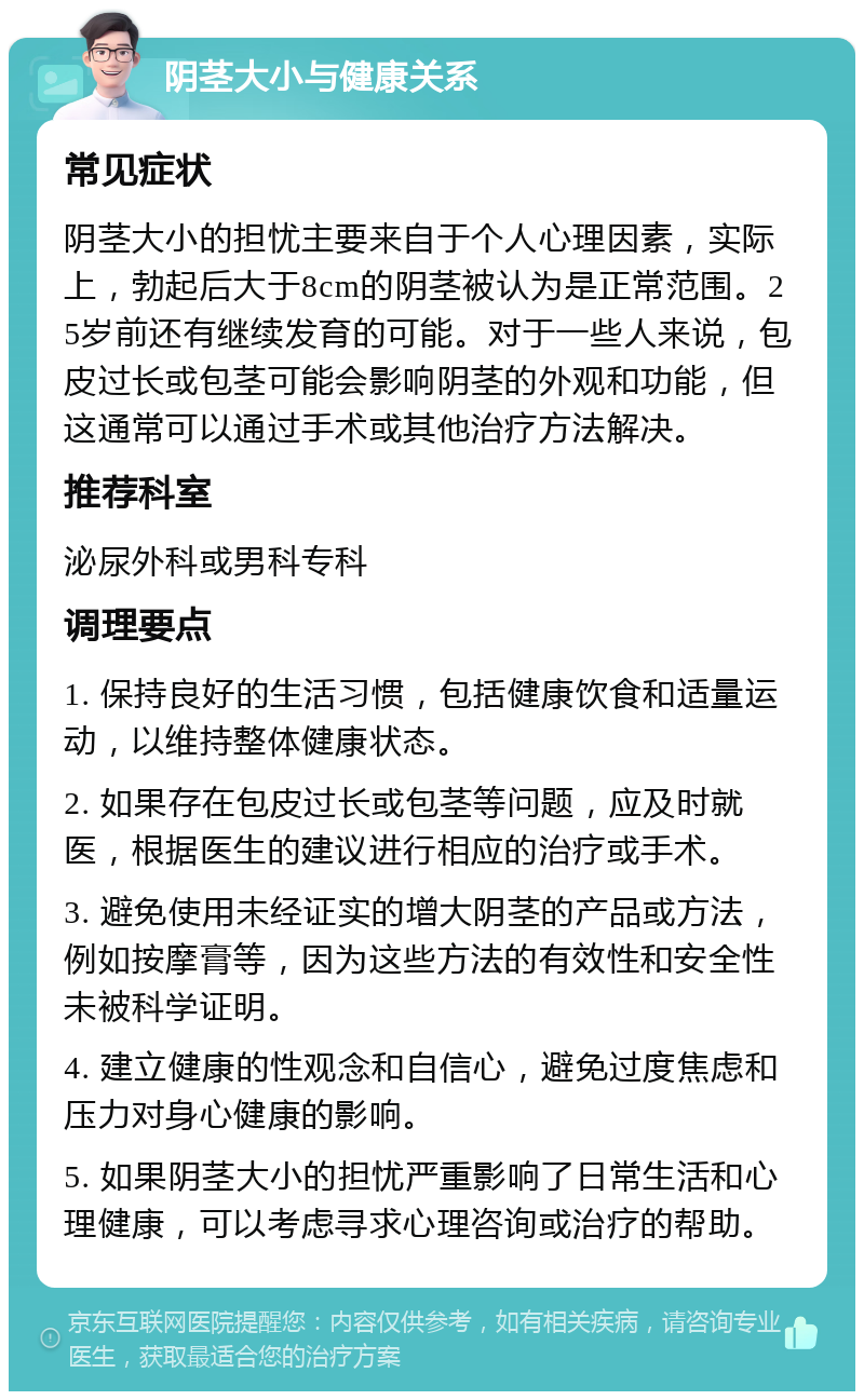 阴茎大小与健康关系 常见症状 阴茎大小的担忧主要来自于个人心理因素，实际上，勃起后大于8cm的阴茎被认为是正常范围。25岁前还有继续发育的可能。对于一些人来说，包皮过长或包茎可能会影响阴茎的外观和功能，但这通常可以通过手术或其他治疗方法解决。 推荐科室 泌尿外科或男科专科 调理要点 1. 保持良好的生活习惯，包括健康饮食和适量运动，以维持整体健康状态。 2. 如果存在包皮过长或包茎等问题，应及时就医，根据医生的建议进行相应的治疗或手术。 3. 避免使用未经证实的增大阴茎的产品或方法，例如按摩膏等，因为这些方法的有效性和安全性未被科学证明。 4. 建立健康的性观念和自信心，避免过度焦虑和压力对身心健康的影响。 5. 如果阴茎大小的担忧严重影响了日常生活和心理健康，可以考虑寻求心理咨询或治疗的帮助。