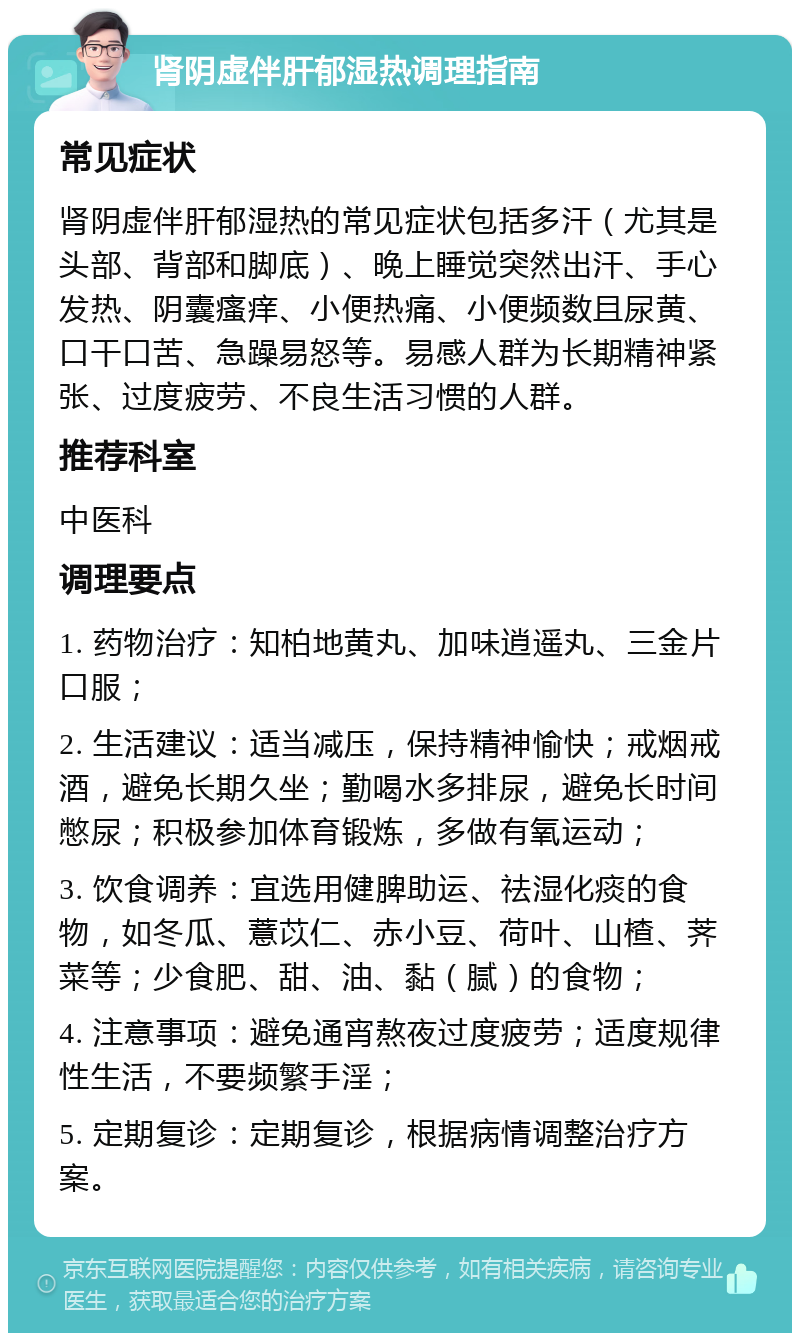 肾阴虚伴肝郁湿热调理指南 常见症状 肾阴虚伴肝郁湿热的常见症状包括多汗（尤其是头部、背部和脚底）、晚上睡觉突然出汗、手心发热、阴囊瘙痒、小便热痛、小便频数且尿黄、口干口苦、急躁易怒等。易感人群为长期精神紧张、过度疲劳、不良生活习惯的人群。 推荐科室 中医科 调理要点 1. 药物治疗：知柏地黄丸、加味逍遥丸、三金片口服； 2. 生活建议：适当减压，保持精神愉快；戒烟戒酒，避免长期久坐；勤喝水多排尿，避免长时间憋尿；积极参加体育锻炼，多做有氧运动； 3. 饮食调养：宜选用健脾助运、祛湿化痰的食物，如冬瓜、薏苡仁、赤小豆、荷叶、山楂、荠菜等；少食肥、甜、油、黏（腻）的食物； 4. 注意事项：避免通宵熬夜过度疲劳；适度规律性生活，不要频繁手淫； 5. 定期复诊：定期复诊，根据病情调整治疗方案。