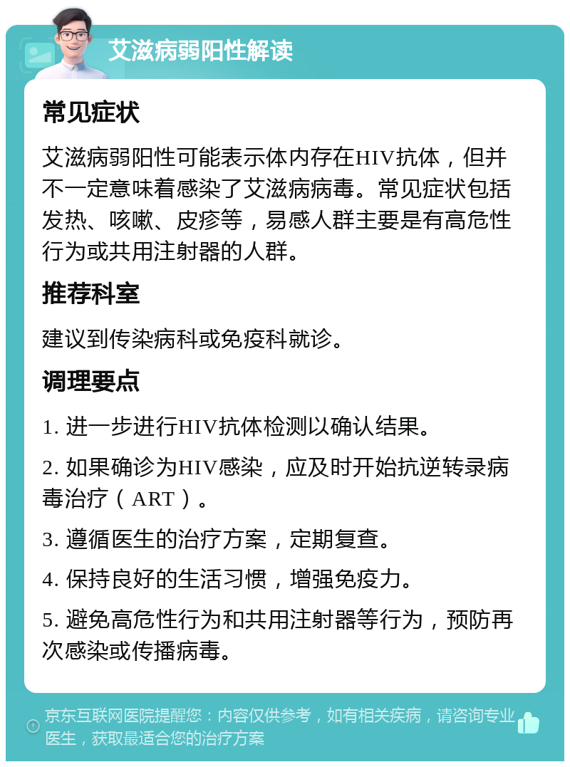 艾滋病弱阳性解读 常见症状 艾滋病弱阳性可能表示体内存在HIV抗体，但并不一定意味着感染了艾滋病病毒。常见症状包括发热、咳嗽、皮疹等，易感人群主要是有高危性行为或共用注射器的人群。 推荐科室 建议到传染病科或免疫科就诊。 调理要点 1. 进一步进行HIV抗体检测以确认结果。 2. 如果确诊为HIV感染，应及时开始抗逆转录病毒治疗（ART）。 3. 遵循医生的治疗方案，定期复查。 4. 保持良好的生活习惯，增强免疫力。 5. 避免高危性行为和共用注射器等行为，预防再次感染或传播病毒。