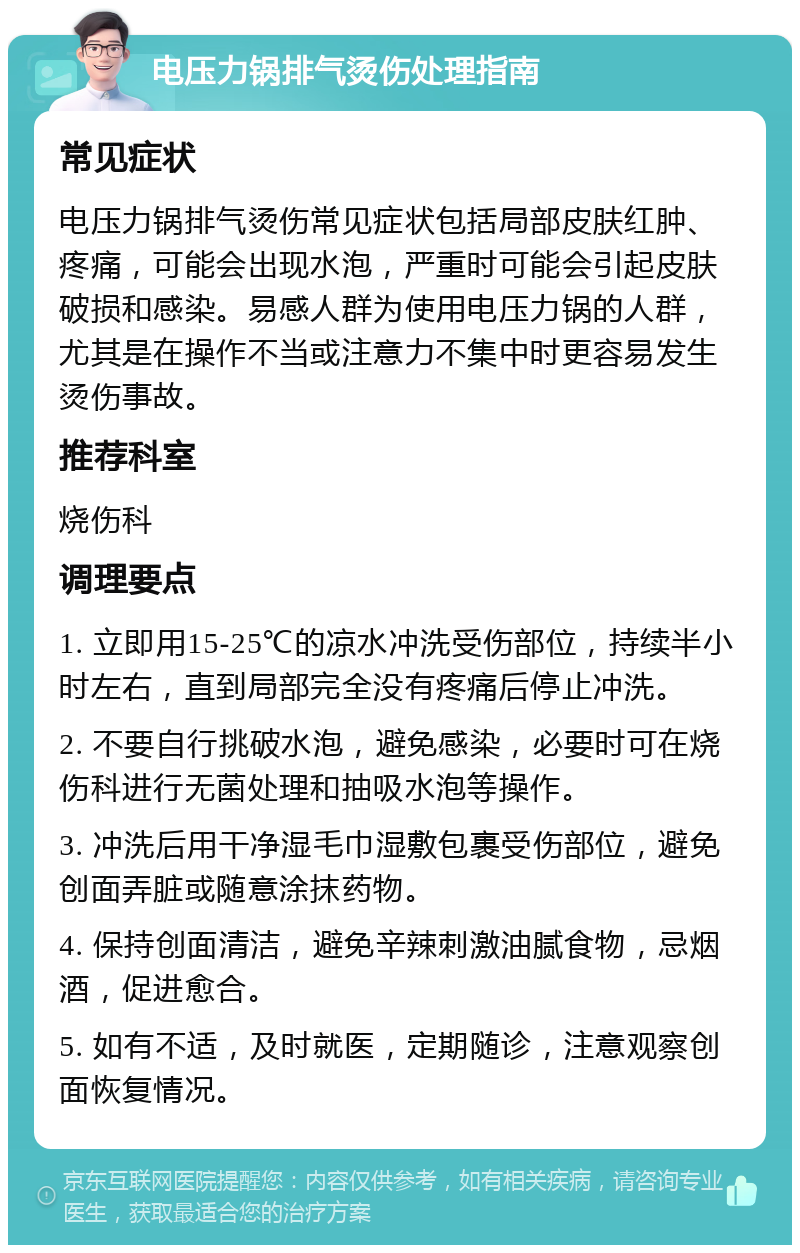 电压力锅排气烫伤处理指南 常见症状 电压力锅排气烫伤常见症状包括局部皮肤红肿、疼痛，可能会出现水泡，严重时可能会引起皮肤破损和感染。易感人群为使用电压力锅的人群，尤其是在操作不当或注意力不集中时更容易发生烫伤事故。 推荐科室 烧伤科 调理要点 1. 立即用15-25℃的凉水冲洗受伤部位，持续半小时左右，直到局部完全没有疼痛后停止冲洗。 2. 不要自行挑破水泡，避免感染，必要时可在烧伤科进行无菌处理和抽吸水泡等操作。 3. 冲洗后用干净湿毛巾湿敷包裹受伤部位，避免创面弄脏或随意涂抹药物。 4. 保持创面清洁，避免辛辣刺激油腻食物，忌烟酒，促进愈合。 5. 如有不适，及时就医，定期随诊，注意观察创面恢复情况。