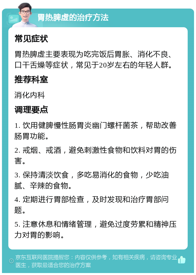 胃热脾虚的治疗方法 常见症状 胃热脾虚主要表现为吃完饭后胃胀、消化不良、口干舌燥等症状，常见于20岁左右的年轻人群。 推荐科室 消化内科 调理要点 1. 饮用健脾慢性肠胃炎幽门螺杆菌茶，帮助改善肠胃功能。 2. 戒烟、戒酒，避免刺激性食物和饮料对胃的伤害。 3. 保持清淡饮食，多吃易消化的食物，少吃油腻、辛辣的食物。 4. 定期进行胃部检查，及时发现和治疗胃部问题。 5. 注意休息和情绪管理，避免过度劳累和精神压力对胃的影响。