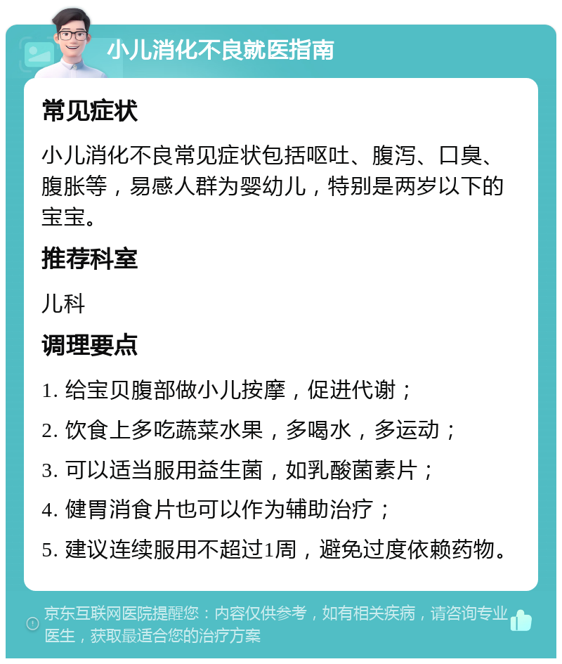 小儿消化不良就医指南 常见症状 小儿消化不良常见症状包括呕吐、腹泻、口臭、腹胀等，易感人群为婴幼儿，特别是两岁以下的宝宝。 推荐科室 儿科 调理要点 1. 给宝贝腹部做小儿按摩，促进代谢； 2. 饮食上多吃蔬菜水果，多喝水，多运动； 3. 可以适当服用益生菌，如乳酸菌素片； 4. 健胃消食片也可以作为辅助治疗； 5. 建议连续服用不超过1周，避免过度依赖药物。