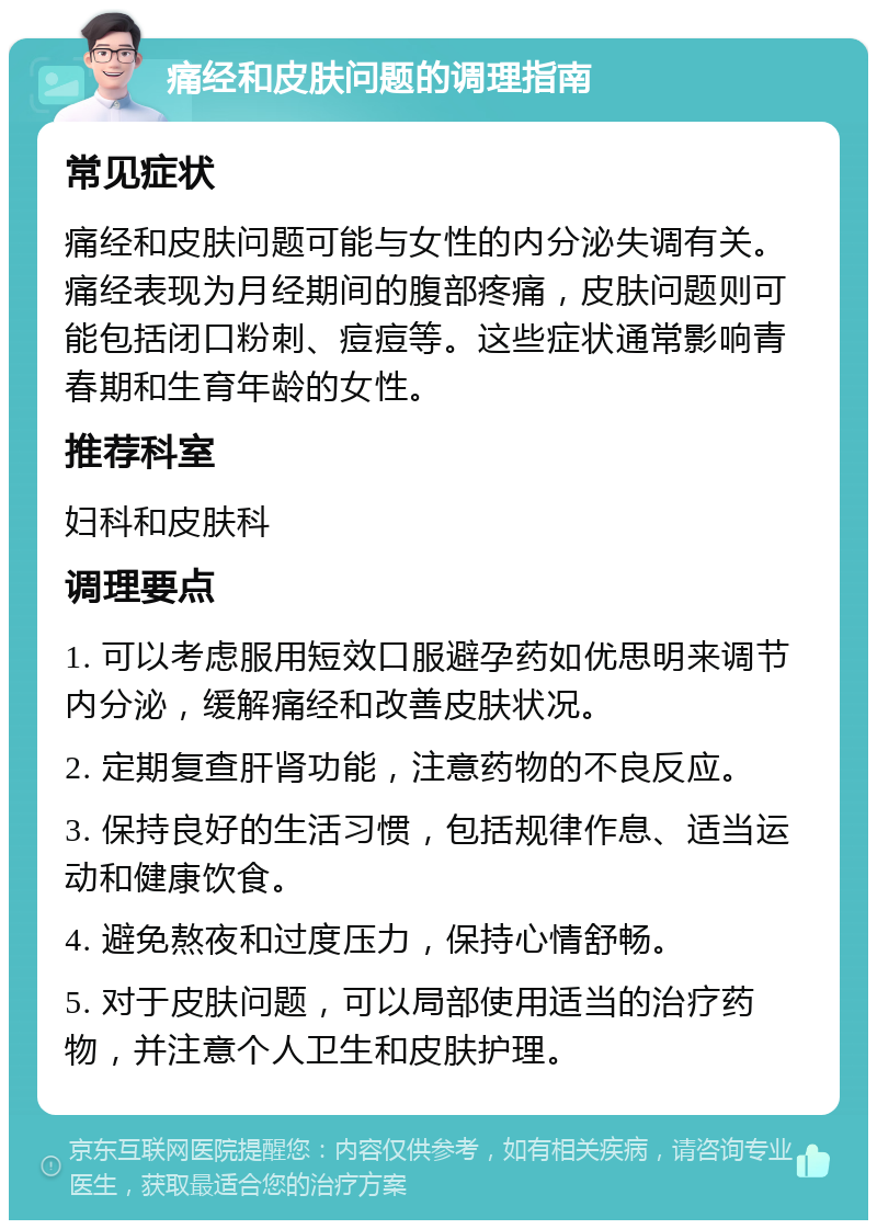 痛经和皮肤问题的调理指南 常见症状 痛经和皮肤问题可能与女性的内分泌失调有关。痛经表现为月经期间的腹部疼痛，皮肤问题则可能包括闭口粉刺、痘痘等。这些症状通常影响青春期和生育年龄的女性。 推荐科室 妇科和皮肤科 调理要点 1. 可以考虑服用短效口服避孕药如优思明来调节内分泌，缓解痛经和改善皮肤状况。 2. 定期复查肝肾功能，注意药物的不良反应。 3. 保持良好的生活习惯，包括规律作息、适当运动和健康饮食。 4. 避免熬夜和过度压力，保持心情舒畅。 5. 对于皮肤问题，可以局部使用适当的治疗药物，并注意个人卫生和皮肤护理。