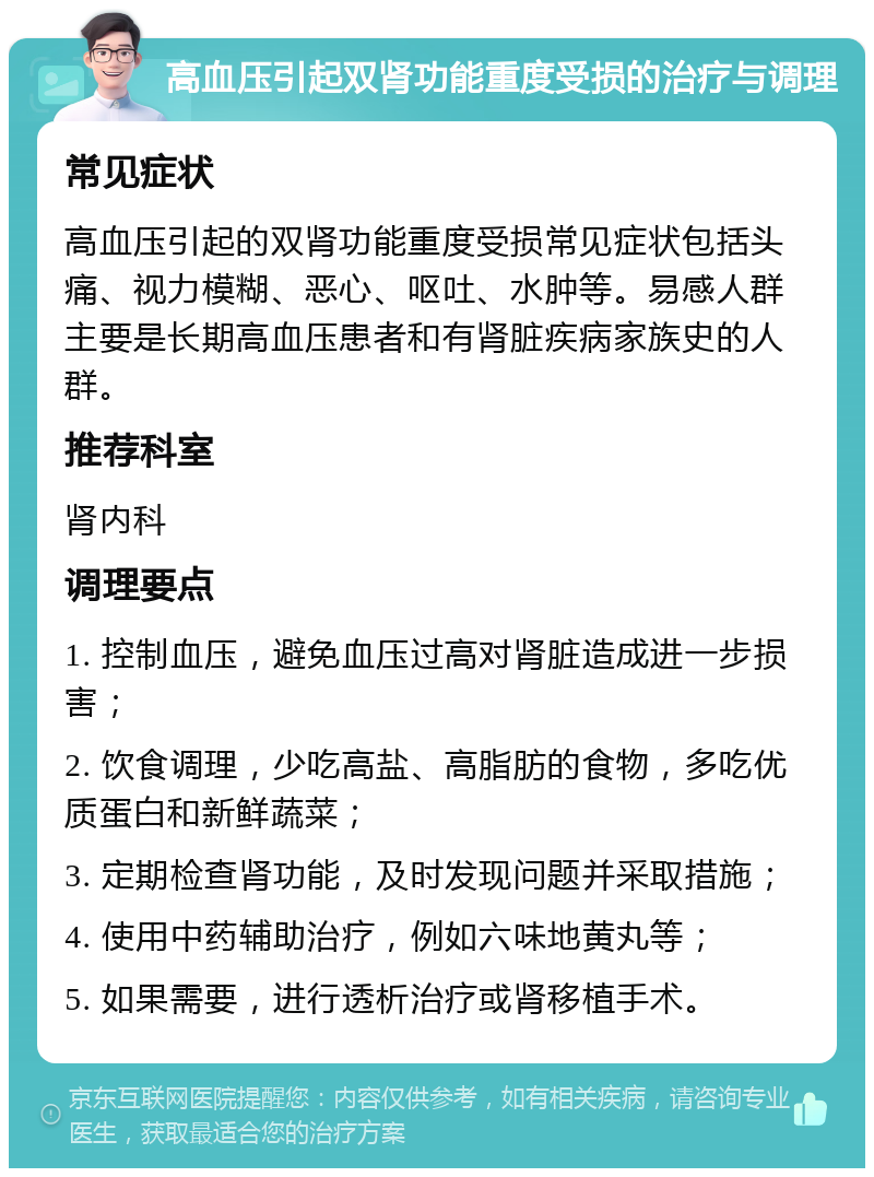 高血压引起双肾功能重度受损的治疗与调理 常见症状 高血压引起的双肾功能重度受损常见症状包括头痛、视力模糊、恶心、呕吐、水肿等。易感人群主要是长期高血压患者和有肾脏疾病家族史的人群。 推荐科室 肾内科 调理要点 1. 控制血压，避免血压过高对肾脏造成进一步损害； 2. 饮食调理，少吃高盐、高脂肪的食物，多吃优质蛋白和新鲜蔬菜； 3. 定期检查肾功能，及时发现问题并采取措施； 4. 使用中药辅助治疗，例如六味地黄丸等； 5. 如果需要，进行透析治疗或肾移植手术。