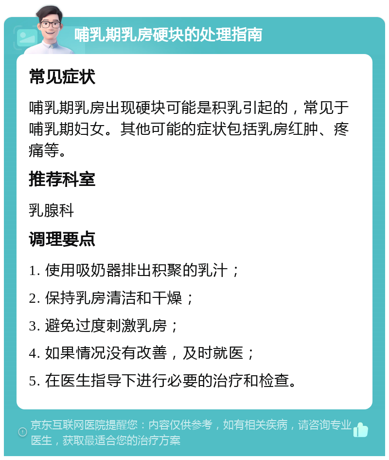 哺乳期乳房硬块的处理指南 常见症状 哺乳期乳房出现硬块可能是积乳引起的，常见于哺乳期妇女。其他可能的症状包括乳房红肿、疼痛等。 推荐科室 乳腺科 调理要点 1. 使用吸奶器排出积聚的乳汁； 2. 保持乳房清洁和干燥； 3. 避免过度刺激乳房； 4. 如果情况没有改善，及时就医； 5. 在医生指导下进行必要的治疗和检查。