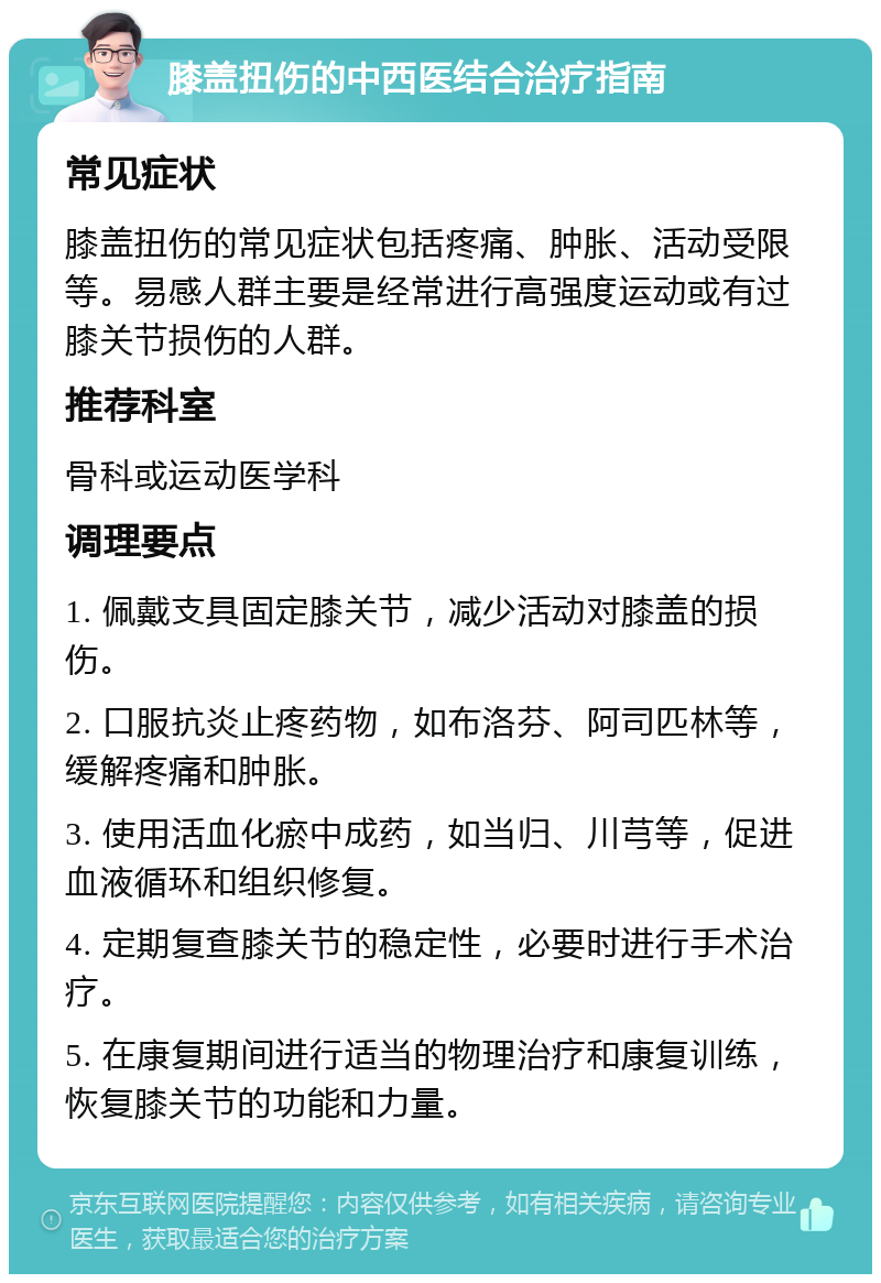 膝盖扭伤的中西医结合治疗指南 常见症状 膝盖扭伤的常见症状包括疼痛、肿胀、活动受限等。易感人群主要是经常进行高强度运动或有过膝关节损伤的人群。 推荐科室 骨科或运动医学科 调理要点 1. 佩戴支具固定膝关节，减少活动对膝盖的损伤。 2. 口服抗炎止疼药物，如布洛芬、阿司匹林等，缓解疼痛和肿胀。 3. 使用活血化瘀中成药，如当归、川芎等，促进血液循环和组织修复。 4. 定期复查膝关节的稳定性，必要时进行手术治疗。 5. 在康复期间进行适当的物理治疗和康复训练，恢复膝关节的功能和力量。