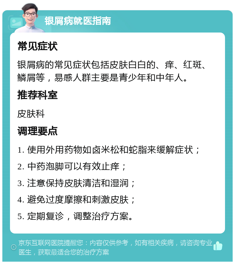 银屑病就医指南 常见症状 银屑病的常见症状包括皮肤白白的、痒、红斑、鳞屑等，易感人群主要是青少年和中年人。 推荐科室 皮肤科 调理要点 1. 使用外用药物如卤米松和蛇脂来缓解症状； 2. 中药泡脚可以有效止痒； 3. 注意保持皮肤清洁和湿润； 4. 避免过度摩擦和刺激皮肤； 5. 定期复诊，调整治疗方案。