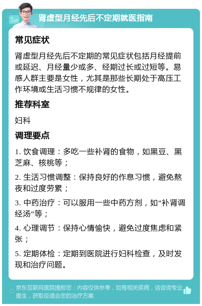 肾虚型月经先后不定期就医指南 常见症状 肾虚型月经先后不定期的常见症状包括月经提前或延迟、月经量少或多、经期过长或过短等。易感人群主要是女性，尤其是那些长期处于高压工作环境或生活习惯不规律的女性。 推荐科室 妇科 调理要点 1. 饮食调理：多吃一些补肾的食物，如黑豆、黑芝麻、核桃等； 2. 生活习惯调整：保持良好的作息习惯，避免熬夜和过度劳累； 3. 中药治疗：可以服用一些中药方剂，如“补肾调经汤”等； 4. 心理调节：保持心情愉快，避免过度焦虑和紧张； 5. 定期体检：定期到医院进行妇科检查，及时发现和治疗问题。