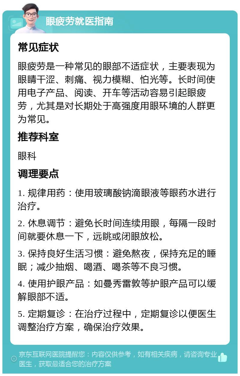 眼疲劳就医指南 常见症状 眼疲劳是一种常见的眼部不适症状，主要表现为眼睛干涩、刺痛、视力模糊、怕光等。长时间使用电子产品、阅读、开车等活动容易引起眼疲劳，尤其是对长期处于高强度用眼环境的人群更为常见。 推荐科室 眼科 调理要点 1. 规律用药：使用玻璃酸钠滴眼液等眼药水进行治疗。 2. 休息调节：避免长时间连续用眼，每隔一段时间就要休息一下，远眺或闭眼放松。 3. 保持良好生活习惯：避免熬夜，保持充足的睡眠；减少抽烟、喝酒、喝茶等不良习惯。 4. 使用护眼产品：如曼秀雷敦等护眼产品可以缓解眼部不适。 5. 定期复诊：在治疗过程中，定期复诊以便医生调整治疗方案，确保治疗效果。