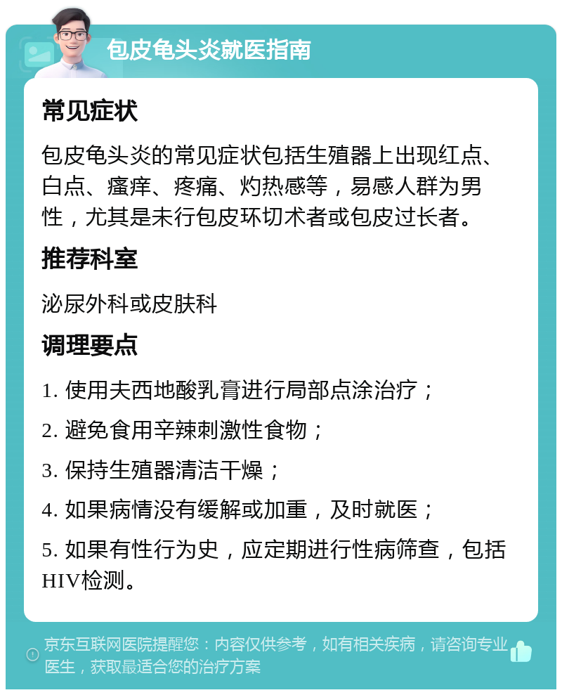 包皮龟头炎就医指南 常见症状 包皮龟头炎的常见症状包括生殖器上出现红点、白点、瘙痒、疼痛、灼热感等，易感人群为男性，尤其是未行包皮环切术者或包皮过长者。 推荐科室 泌尿外科或皮肤科 调理要点 1. 使用夫西地酸乳膏进行局部点涂治疗； 2. 避免食用辛辣刺激性食物； 3. 保持生殖器清洁干燥； 4. 如果病情没有缓解或加重，及时就医； 5. 如果有性行为史，应定期进行性病筛查，包括HIV检测。