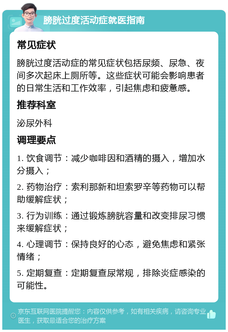 膀胱过度活动症就医指南 常见症状 膀胱过度活动症的常见症状包括尿频、尿急、夜间多次起床上厕所等。这些症状可能会影响患者的日常生活和工作效率，引起焦虑和疲惫感。 推荐科室 泌尿外科 调理要点 1. 饮食调节：减少咖啡因和酒精的摄入，增加水分摄入； 2. 药物治疗：索利那新和坦索罗辛等药物可以帮助缓解症状； 3. 行为训练：通过锻炼膀胱容量和改变排尿习惯来缓解症状； 4. 心理调节：保持良好的心态，避免焦虑和紧张情绪； 5. 定期复查：定期复查尿常规，排除炎症感染的可能性。