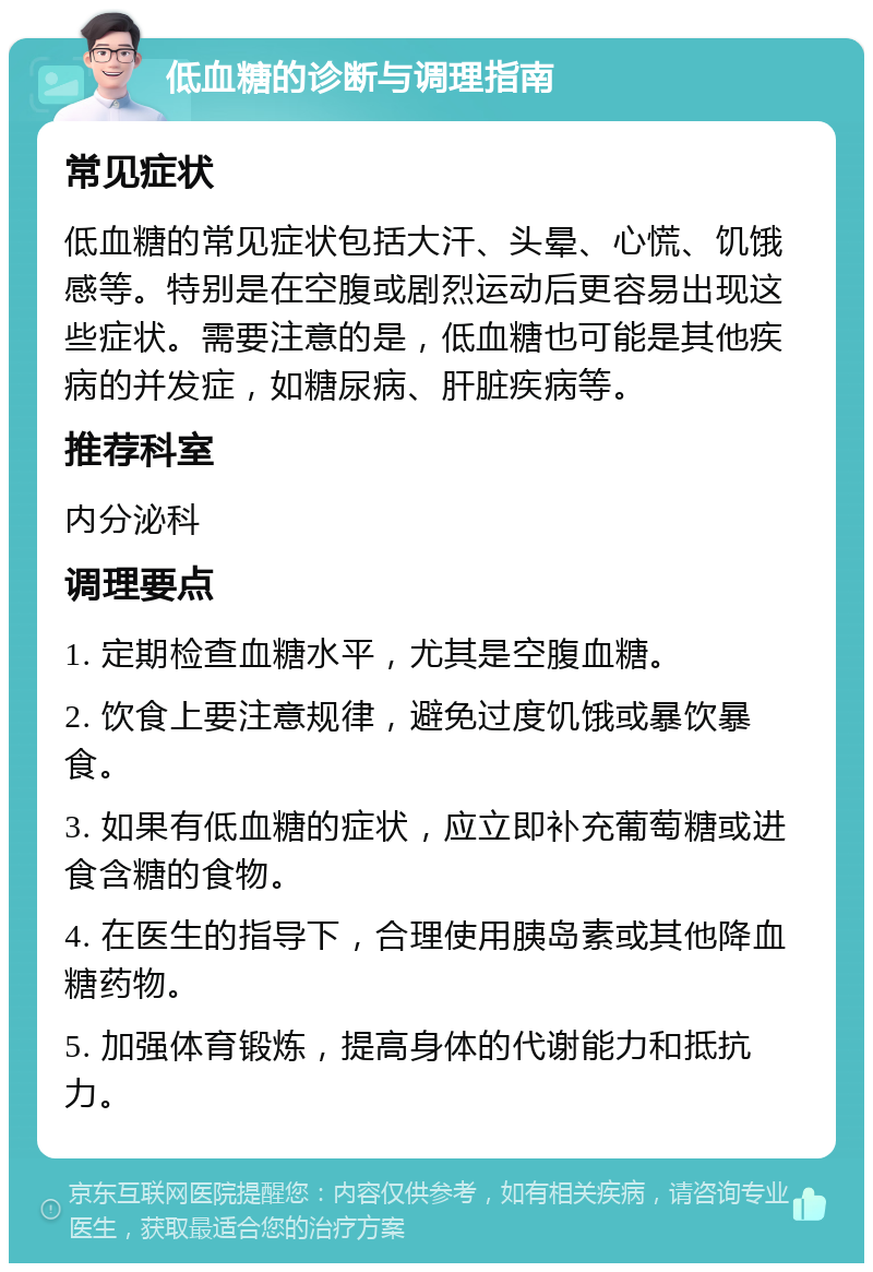 低血糖的诊断与调理指南 常见症状 低血糖的常见症状包括大汗、头晕、心慌、饥饿感等。特别是在空腹或剧烈运动后更容易出现这些症状。需要注意的是，低血糖也可能是其他疾病的并发症，如糖尿病、肝脏疾病等。 推荐科室 内分泌科 调理要点 1. 定期检查血糖水平，尤其是空腹血糖。 2. 饮食上要注意规律，避免过度饥饿或暴饮暴食。 3. 如果有低血糖的症状，应立即补充葡萄糖或进食含糖的食物。 4. 在医生的指导下，合理使用胰岛素或其他降血糖药物。 5. 加强体育锻炼，提高身体的代谢能力和抵抗力。