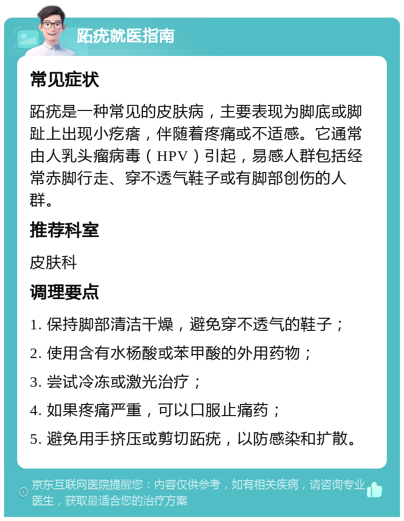 跖疣就医指南 常见症状 跖疣是一种常见的皮肤病，主要表现为脚底或脚趾上出现小疙瘩，伴随着疼痛或不适感。它通常由人乳头瘤病毒（HPV）引起，易感人群包括经常赤脚行走、穿不透气鞋子或有脚部创伤的人群。 推荐科室 皮肤科 调理要点 1. 保持脚部清洁干燥，避免穿不透气的鞋子； 2. 使用含有水杨酸或苯甲酸的外用药物； 3. 尝试冷冻或激光治疗； 4. 如果疼痛严重，可以口服止痛药； 5. 避免用手挤压或剪切跖疣，以防感染和扩散。