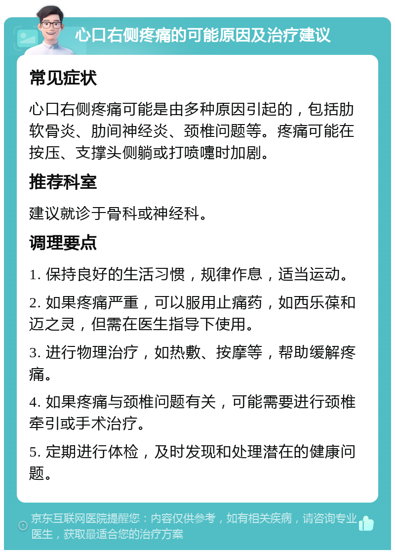 心口右侧疼痛的可能原因及治疗建议 常见症状 心口右侧疼痛可能是由多种原因引起的，包括肋软骨炎、肋间神经炎、颈椎问题等。疼痛可能在按压、支撑头侧躺或打喷嚏时加剧。 推荐科室 建议就诊于骨科或神经科。 调理要点 1. 保持良好的生活习惯，规律作息，适当运动。 2. 如果疼痛严重，可以服用止痛药，如西乐葆和迈之灵，但需在医生指导下使用。 3. 进行物理治疗，如热敷、按摩等，帮助缓解疼痛。 4. 如果疼痛与颈椎问题有关，可能需要进行颈椎牵引或手术治疗。 5. 定期进行体检，及时发现和处理潜在的健康问题。