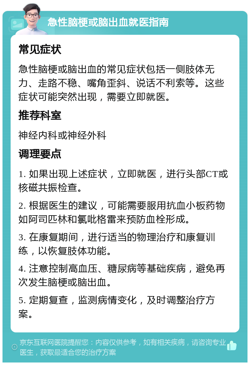 急性脑梗或脑出血就医指南 常见症状 急性脑梗或脑出血的常见症状包括一侧肢体无力、走路不稳、嘴角歪斜、说话不利索等。这些症状可能突然出现，需要立即就医。 推荐科室 神经内科或神经外科 调理要点 1. 如果出现上述症状，立即就医，进行头部CT或核磁共振检查。 2. 根据医生的建议，可能需要服用抗血小板药物如阿司匹林和氯吡格雷来预防血栓形成。 3. 在康复期间，进行适当的物理治疗和康复训练，以恢复肢体功能。 4. 注意控制高血压、糖尿病等基础疾病，避免再次发生脑梗或脑出血。 5. 定期复查，监测病情变化，及时调整治疗方案。