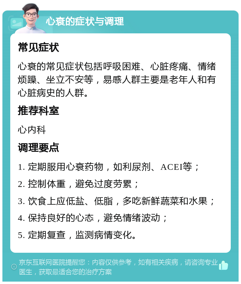 心衰的症状与调理 常见症状 心衰的常见症状包括呼吸困难、心脏疼痛、情绪烦躁、坐立不安等，易感人群主要是老年人和有心脏病史的人群。 推荐科室 心内科 调理要点 1. 定期服用心衰药物，如利尿剂、ACEI等； 2. 控制体重，避免过度劳累； 3. 饮食上应低盐、低脂，多吃新鲜蔬菜和水果； 4. 保持良好的心态，避免情绪波动； 5. 定期复查，监测病情变化。