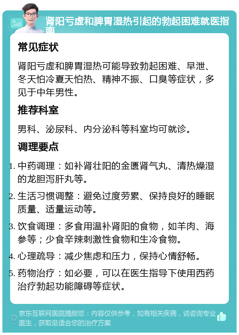 肾阳亏虚和脾胃湿热引起的勃起困难就医指南 常见症状 肾阳亏虚和脾胃湿热可能导致勃起困难、早泄、冬天怕冷夏天怕热、精神不振、口臭等症状，多见于中年男性。 推荐科室 男科、泌尿科、内分泌科等科室均可就诊。 调理要点 中药调理：如补肾壮阳的金匮肾气丸、清热燥湿的龙胆泻肝丸等。 生活习惯调整：避免过度劳累、保持良好的睡眠质量、适量运动等。 饮食调理：多食用温补肾阳的食物，如羊肉、海参等；少食辛辣刺激性食物和生冷食物。 心理疏导：减少焦虑和压力，保持心情舒畅。 药物治疗：如必要，可以在医生指导下使用西药治疗勃起功能障碍等症状。