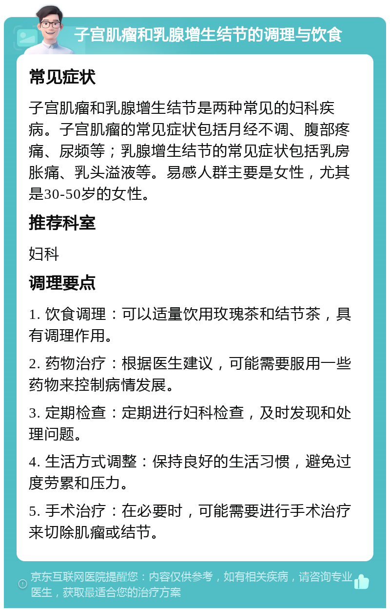 子宫肌瘤和乳腺增生结节的调理与饮食 常见症状 子宫肌瘤和乳腺增生结节是两种常见的妇科疾病。子宫肌瘤的常见症状包括月经不调、腹部疼痛、尿频等；乳腺增生结节的常见症状包括乳房胀痛、乳头溢液等。易感人群主要是女性，尤其是30-50岁的女性。 推荐科室 妇科 调理要点 1. 饮食调理：可以适量饮用玫瑰茶和结节茶，具有调理作用。 2. 药物治疗：根据医生建议，可能需要服用一些药物来控制病情发展。 3. 定期检查：定期进行妇科检查，及时发现和处理问题。 4. 生活方式调整：保持良好的生活习惯，避免过度劳累和压力。 5. 手术治疗：在必要时，可能需要进行手术治疗来切除肌瘤或结节。