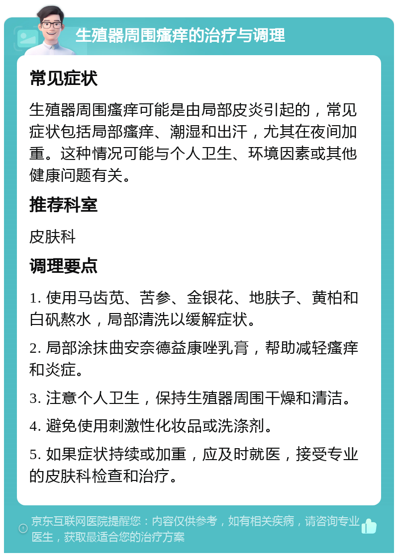 生殖器周围瘙痒的治疗与调理 常见症状 生殖器周围瘙痒可能是由局部皮炎引起的，常见症状包括局部瘙痒、潮湿和出汗，尤其在夜间加重。这种情况可能与个人卫生、环境因素或其他健康问题有关。 推荐科室 皮肤科 调理要点 1. 使用马齿苋、苦参、金银花、地肤子、黄柏和白矾熬水，局部清洗以缓解症状。 2. 局部涂抹曲安奈德益康唑乳膏，帮助减轻瘙痒和炎症。 3. 注意个人卫生，保持生殖器周围干燥和清洁。 4. 避免使用刺激性化妆品或洗涤剂。 5. 如果症状持续或加重，应及时就医，接受专业的皮肤科检查和治疗。