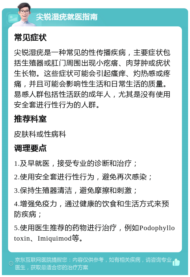 尖锐湿疣就医指南 常见症状 尖锐湿疣是一种常见的性传播疾病，主要症状包括生殖器或肛门周围出现小疙瘩、肉芽肿或疣状生长物。这些症状可能会引起瘙痒、灼热感或疼痛，并且可能会影响性生活和日常生活的质量。易感人群包括性活跃的成年人，尤其是没有使用安全套进行性行为的人群。 推荐科室 皮肤科或性病科 调理要点 1.及早就医，接受专业的诊断和治疗； 2.使用安全套进行性行为，避免再次感染； 3.保持生殖器清洁，避免摩擦和刺激； 4.增强免疫力，通过健康的饮食和生活方式来预防疾病； 5.使用医生推荐的药物进行治疗，例如Podophyllotoxin、Imiquimod等。