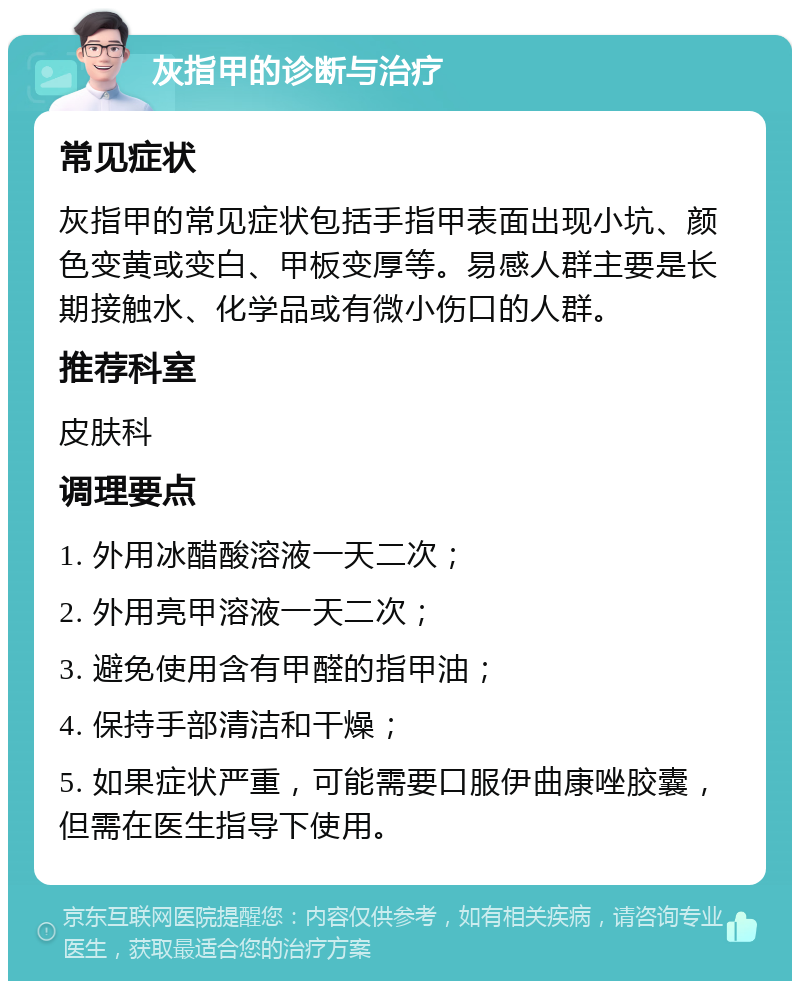 灰指甲的诊断与治疗 常见症状 灰指甲的常见症状包括手指甲表面出现小坑、颜色变黄或变白、甲板变厚等。易感人群主要是长期接触水、化学品或有微小伤口的人群。 推荐科室 皮肤科 调理要点 1. 外用冰醋酸溶液一天二次； 2. 外用亮甲溶液一天二次； 3. 避免使用含有甲醛的指甲油； 4. 保持手部清洁和干燥； 5. 如果症状严重，可能需要口服伊曲康唑胶囊，但需在医生指导下使用。