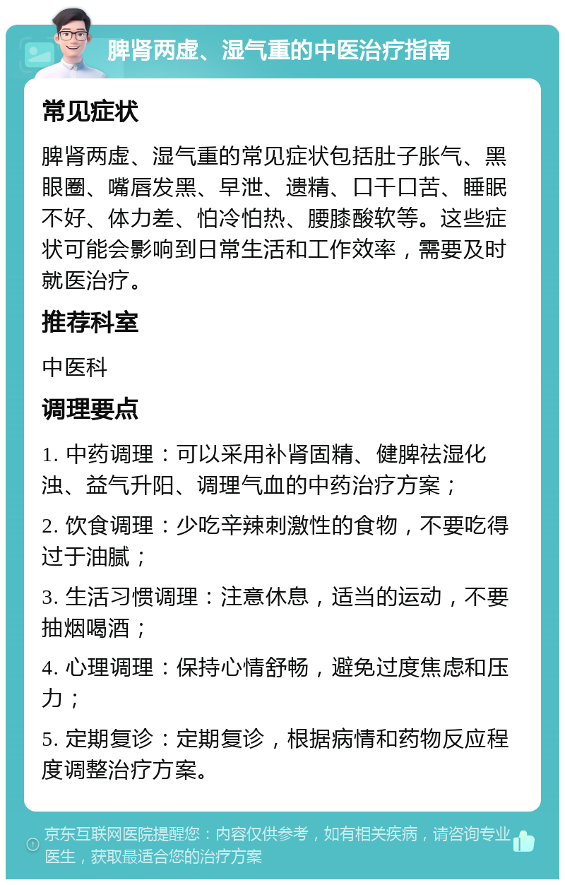 脾肾两虚、湿气重的中医治疗指南 常见症状 脾肾两虚、湿气重的常见症状包括肚子胀气、黑眼圈、嘴唇发黑、早泄、遗精、口干口苦、睡眠不好、体力差、怕冷怕热、腰膝酸软等。这些症状可能会影响到日常生活和工作效率，需要及时就医治疗。 推荐科室 中医科 调理要点 1. 中药调理：可以采用补肾固精、健脾祛湿化浊、益气升阳、调理气血的中药治疗方案； 2. 饮食调理：少吃辛辣刺激性的食物，不要吃得过于油腻； 3. 生活习惯调理：注意休息，适当的运动，不要抽烟喝酒； 4. 心理调理：保持心情舒畅，避免过度焦虑和压力； 5. 定期复诊：定期复诊，根据病情和药物反应程度调整治疗方案。