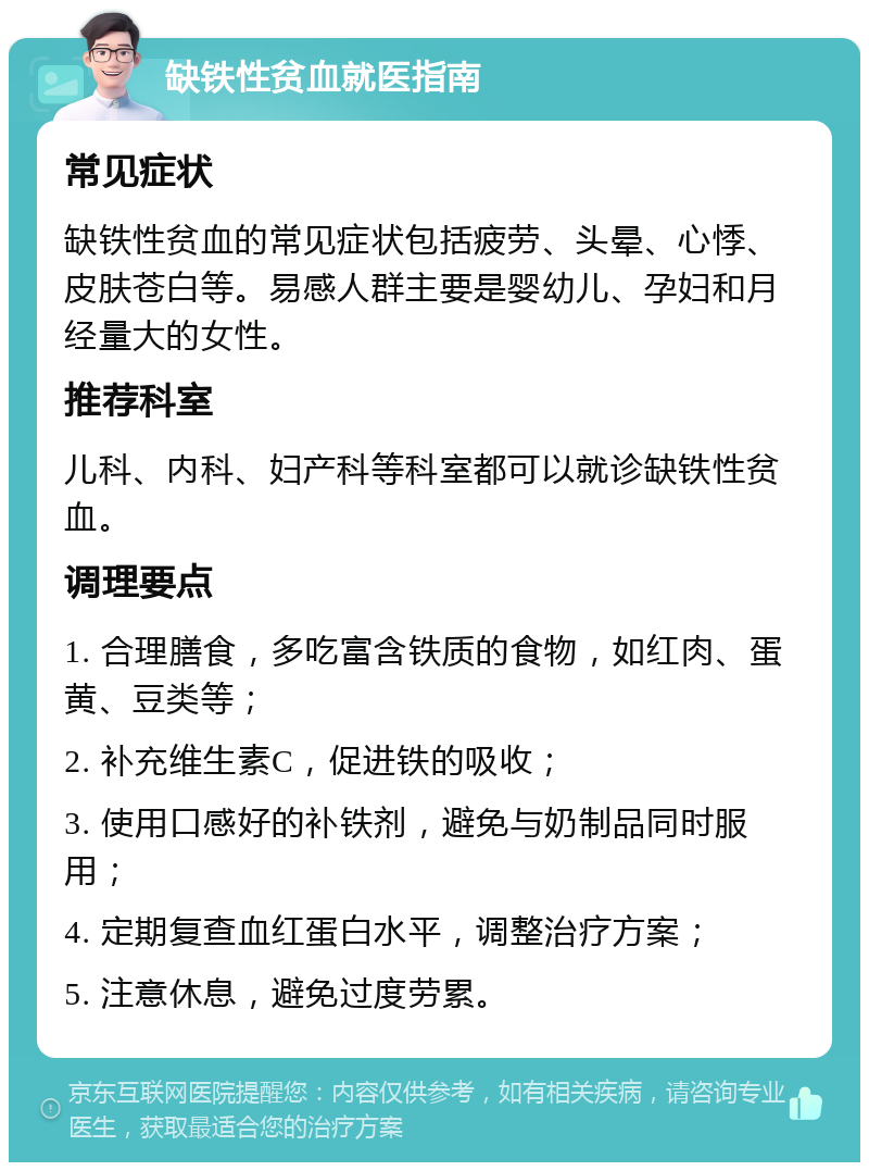 缺铁性贫血就医指南 常见症状 缺铁性贫血的常见症状包括疲劳、头晕、心悸、皮肤苍白等。易感人群主要是婴幼儿、孕妇和月经量大的女性。 推荐科室 儿科、内科、妇产科等科室都可以就诊缺铁性贫血。 调理要点 1. 合理膳食，多吃富含铁质的食物，如红肉、蛋黄、豆类等； 2. 补充维生素C，促进铁的吸收； 3. 使用口感好的补铁剂，避免与奶制品同时服用； 4. 定期复查血红蛋白水平，调整治疗方案； 5. 注意休息，避免过度劳累。