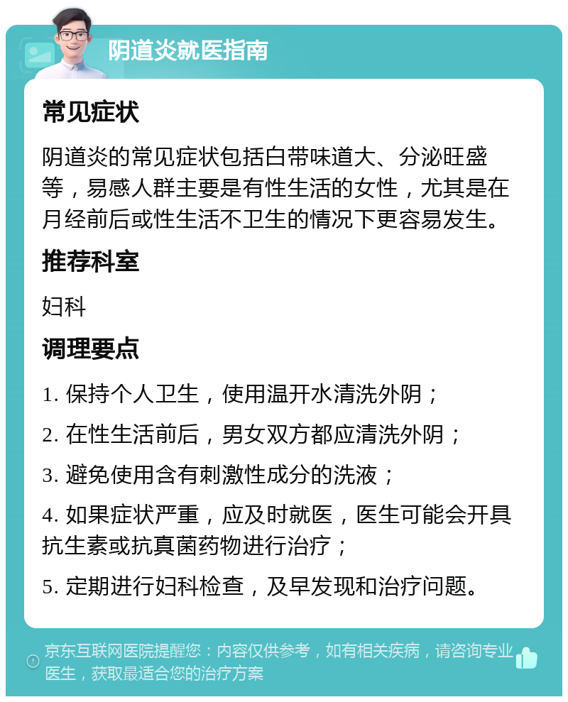 阴道炎就医指南 常见症状 阴道炎的常见症状包括白带味道大、分泌旺盛等，易感人群主要是有性生活的女性，尤其是在月经前后或性生活不卫生的情况下更容易发生。 推荐科室 妇科 调理要点 1. 保持个人卫生，使用温开水清洗外阴； 2. 在性生活前后，男女双方都应清洗外阴； 3. 避免使用含有刺激性成分的洗液； 4. 如果症状严重，应及时就医，医生可能会开具抗生素或抗真菌药物进行治疗； 5. 定期进行妇科检查，及早发现和治疗问题。