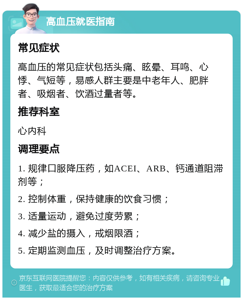 高血压就医指南 常见症状 高血压的常见症状包括头痛、眩晕、耳鸣、心悸、气短等，易感人群主要是中老年人、肥胖者、吸烟者、饮酒过量者等。 推荐科室 心内科 调理要点 1. 规律口服降压药，如ACEI、ARB、钙通道阻滞剂等； 2. 控制体重，保持健康的饮食习惯； 3. 适量运动，避免过度劳累； 4. 减少盐的摄入，戒烟限酒； 5. 定期监测血压，及时调整治疗方案。