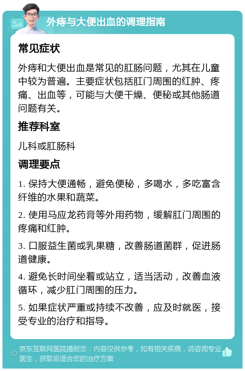 外痔与大便出血的调理指南 常见症状 外痔和大便出血是常见的肛肠问题，尤其在儿童中较为普遍。主要症状包括肛门周围的红肿、疼痛、出血等，可能与大便干燥、便秘或其他肠道问题有关。 推荐科室 儿科或肛肠科 调理要点 1. 保持大便通畅，避免便秘，多喝水，多吃富含纤维的水果和蔬菜。 2. 使用马应龙药膏等外用药物，缓解肛门周围的疼痛和红肿。 3. 口服益生菌或乳果糖，改善肠道菌群，促进肠道健康。 4. 避免长时间坐着或站立，适当活动，改善血液循环，减少肛门周围的压力。 5. 如果症状严重或持续不改善，应及时就医，接受专业的治疗和指导。