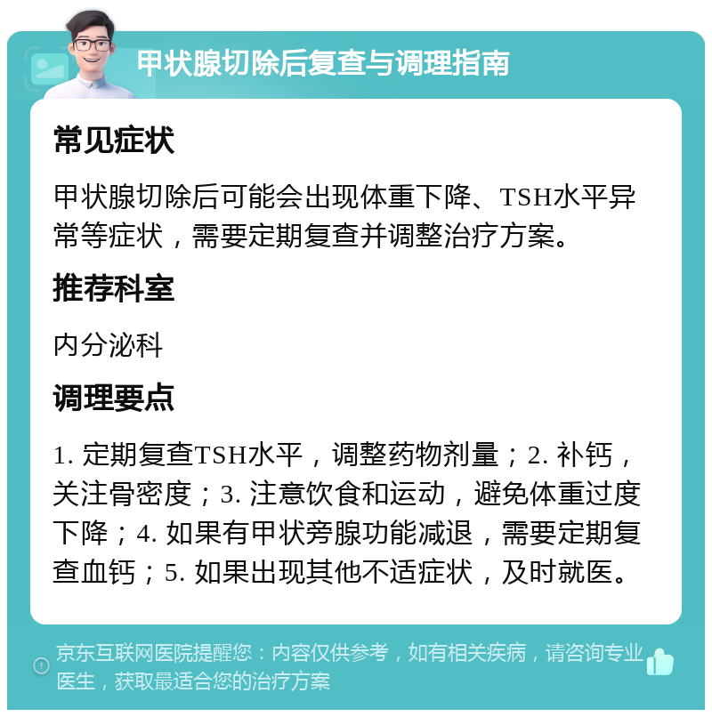 甲状腺切除后复查与调理指南 常见症状 甲状腺切除后可能会出现体重下降、TSH水平异常等症状，需要定期复查并调整治疗方案。 推荐科室 内分泌科 调理要点 1. 定期复查TSH水平，调整药物剂量；2. 补钙，关注骨密度；3. 注意饮食和运动，避免体重过度下降；4. 如果有甲状旁腺功能减退，需要定期复查血钙；5. 如果出现其他不适症状，及时就医。