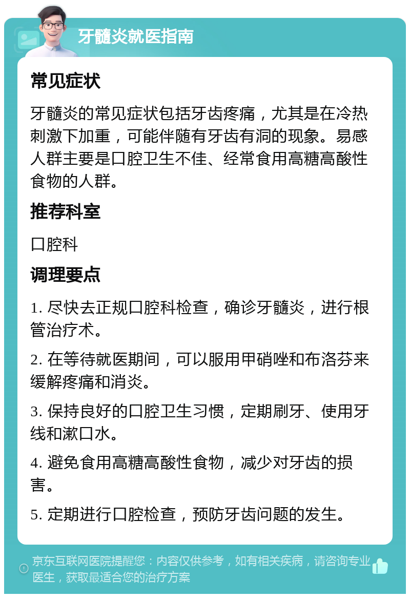 牙髓炎就医指南 常见症状 牙髓炎的常见症状包括牙齿疼痛，尤其是在冷热刺激下加重，可能伴随有牙齿有洞的现象。易感人群主要是口腔卫生不佳、经常食用高糖高酸性食物的人群。 推荐科室 口腔科 调理要点 1. 尽快去正规口腔科检查，确诊牙髓炎，进行根管治疗术。 2. 在等待就医期间，可以服用甲硝唑和布洛芬来缓解疼痛和消炎。 3. 保持良好的口腔卫生习惯，定期刷牙、使用牙线和漱口水。 4. 避免食用高糖高酸性食物，减少对牙齿的损害。 5. 定期进行口腔检查，预防牙齿问题的发生。